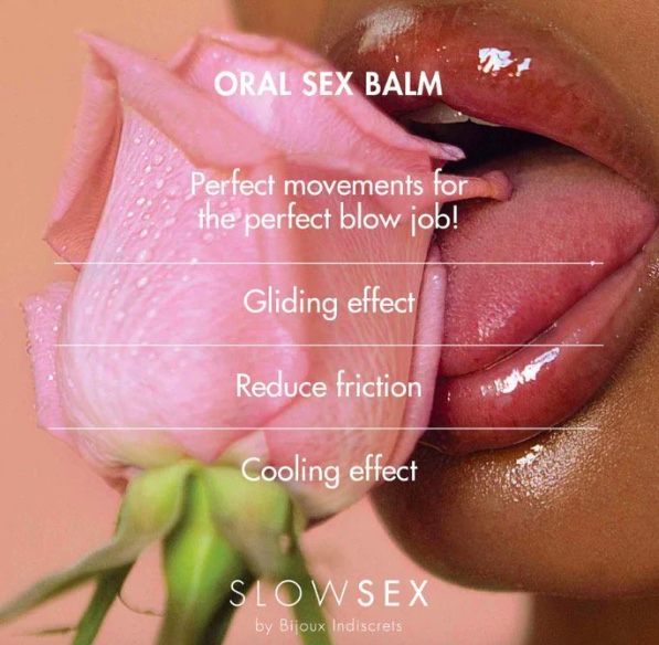 BALZAMAS ORALINIAM SEKSUI „ORAL SEX BALM“ – 10 ML 
„Bijoux Indiscrets“ yra prabangių ir elegantiškų erotinių prekių gamintoja. Jos gaminiai atitinka modernių moterų poreikius ir pageidavimus. Ji žinoma dėl savo stiliaus, kuris yra šiuolaikiškas, prabangus ir įkvėptas laisvės bei aistros. 
  
Vėsinantis - drėkinantis - slystantis.  
  
Vėsinantis ir slydimo efektą suteikiantis oralinio sekso balzamas, skirtas sustiprinti susijaudinimą mėgaujantis oraliniu seksu. 
  
Jo švelnus vėsinantis poveikis kontrastuoja su natūralia burnos šiluma, o slydimo efektas sumažina trintį atliekant judesius "aukštyn ir žemyn", kad galėtumėte pademonstruoti geriausius judesius.  Be to, jis nuostabaus skonio ir kvapo. 
  
Suderinamas su erotiniais žaislais, tačiau venkite tiesioginio kontakto su latekso prezervatyvais. 
 